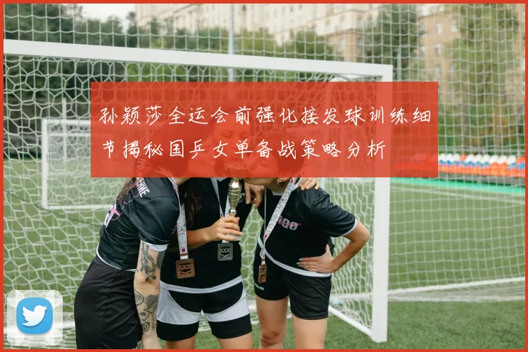 孙颖莎全运会前强化接发球训练细节揭秘国乒女单备战策略分析