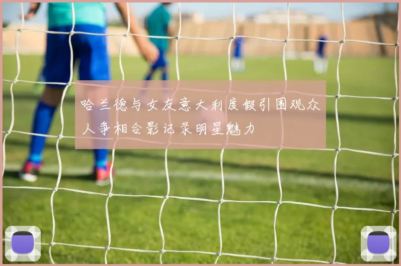 哈兰德与女友意大利度假引围观众人争相合影记录明星魅力