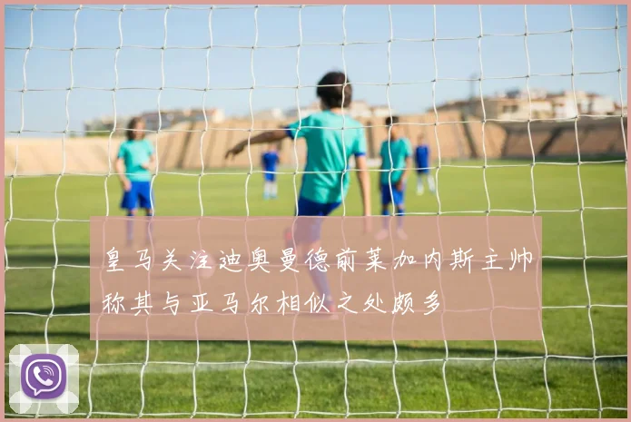 皇马关注迪奥曼德前莱加内斯主帅称其与亚马尔相似之处颇多