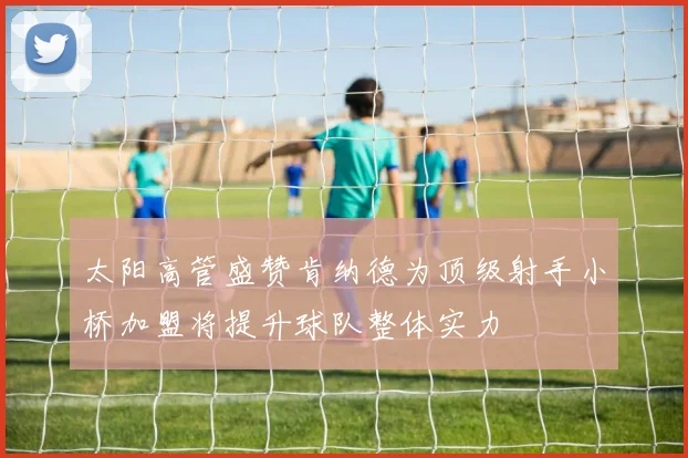 太阳高管盛赞肯纳德为顶级射手小桥加盟将提升球队整体实力