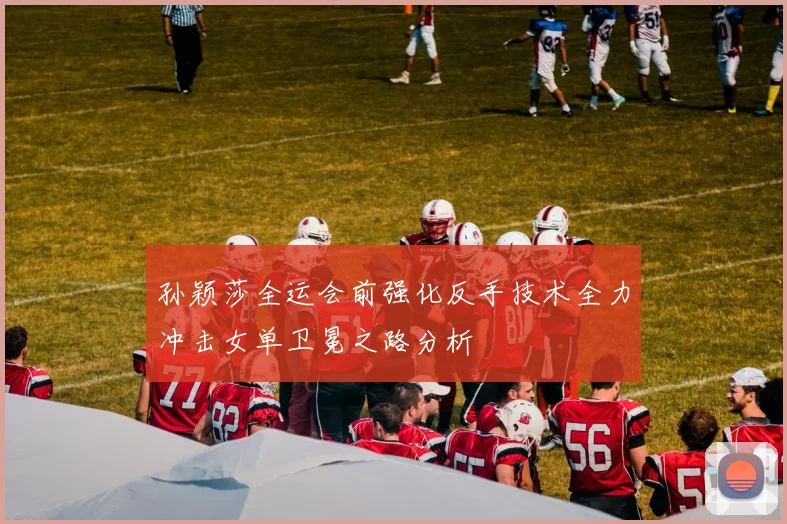 孙颖莎全运会前强化反手技术全力冲击女单卫冕之路分析