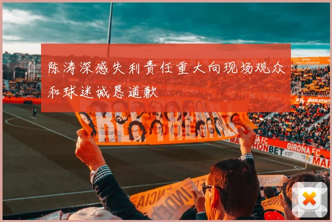 陈涛深感失利责任重大向现场观众和球迷诚恳道歉