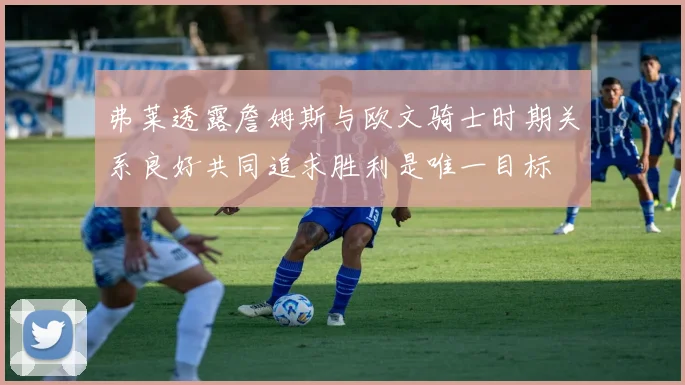 弗莱透露詹姆斯与欧文骑士时期关系良好共同追求胜利是唯一目标