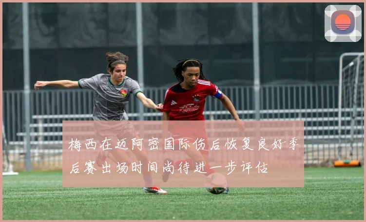 梅西在迈阿密国际伤后恢复良好季后赛出场时间尚待进一步评估