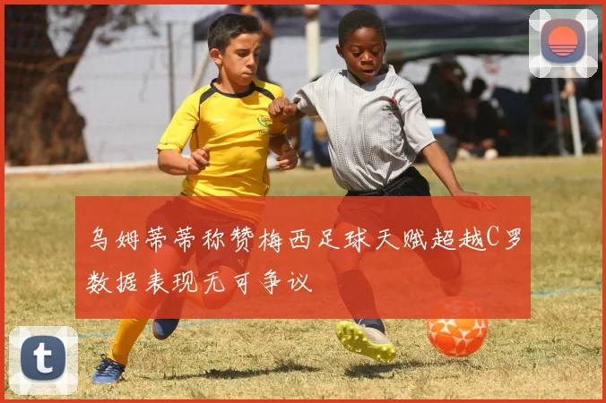 乌姆蒂蒂称赞梅西足球天赋超越C罗数据表现无可争议