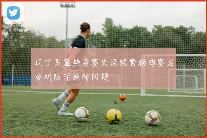 辽宁男篮热身赛失误频繁杨鸣赛后分析防守轮转问题