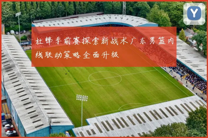 杜锋季前赛探索新战术广东男篮内线联动策略全面升级