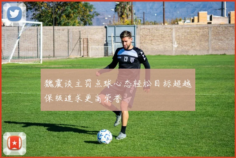 魏震谈主罚点球心态轻松目标超越保级追求更高荣誉