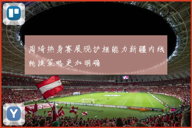 周琦热身赛展现护框能力新疆内线轮换策略更加明确